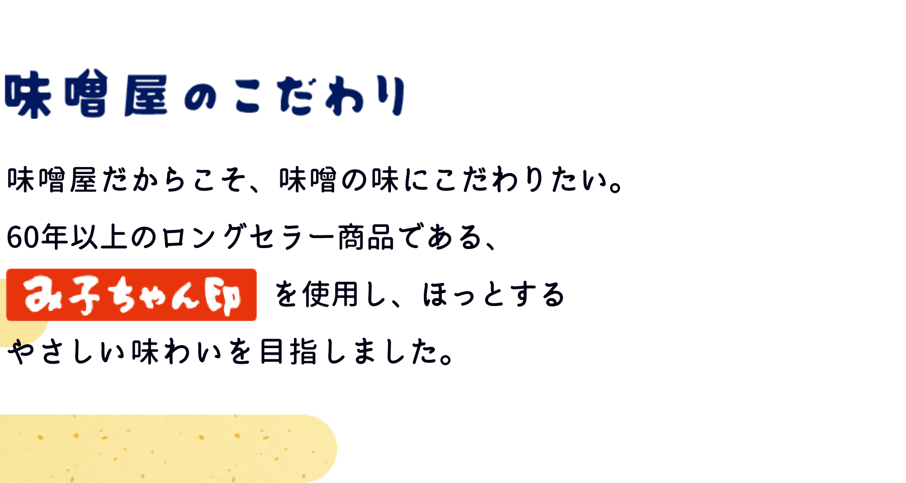 味噌屋のこだわり　味噌屋だからこそ、味噌の味にこだわりたい。60年以上のロングセラー商品である、「み子ちゃん印」を使用し、ほっとするやさしい味わいを目指しました。