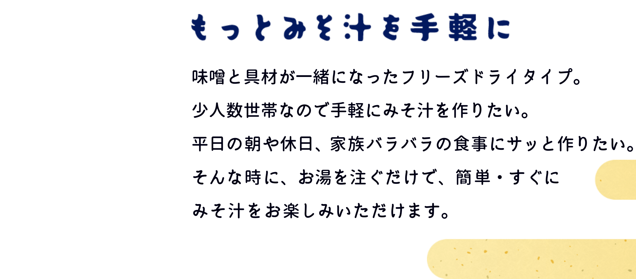 もっとみそ汁を手軽に　味噌と具材が一緒になったフリーズドライタイプ。少人数世帯なので手軽にみそ汁を作りたい。平日の朝や休日、家族バラバラの食事にサッと作りたい。そんな時に、お湯を注ぐだけで、簡単・すぐにみそ汁をお楽しみいただけます。