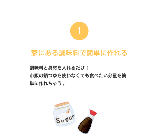 1. 家にある調味料で簡単に作れる 調味料と具材を入れるだけ！ 市販の鍋つゆを使わなくても食べたい分量を簡単に作れちゃう♪