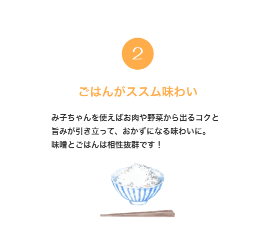 2. ごはんがススム味わい み子ちゃんを使えばお肉や野菜から出るコクと旨みが引き立って、おかずになる味わいに。 味噌とごはんは相性抜群です！