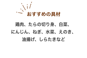 おすすめの具材：鶏肉、たらの切り身、白菜、 にんじん、ねぎ、水菜、えのき、 油揚げ、しらたきなど