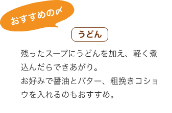 おすすめの〆 うどん：残ったスープにうどんを加え、軽く煮込んだらできあがり。 お好みで醤油とバター、粗挽きコショウを入れるのもおすすめ。