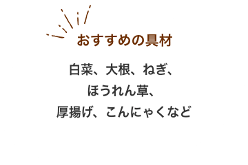 おすすめの具材：白菜、大根、ねぎ、 ほうれん草、 厚揚げ、こんにゃくなど