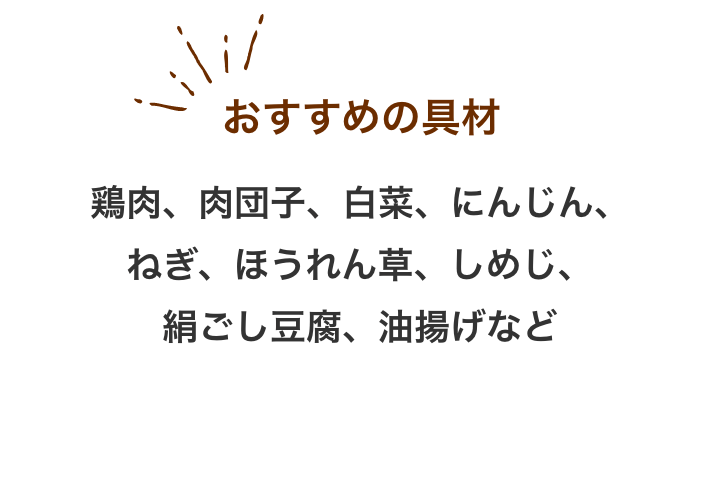 おすすめの具材：鶏肉、肉団子、白菜、にんじん、ねぎ、ほうれん草、しめじ、絹ごし豆腐、油揚げなど