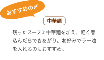 おすすめの〆 中華麺：残ったスープに中華麺を加え、軽く煮込んだらできあがり。お好みでラー油を入れるのもおすすめ。