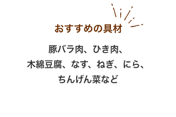 おすすめの具材：豚バラ肉、ひき肉、 木綿豆腐、なす、ねぎ、にら、 ちんげん菜など